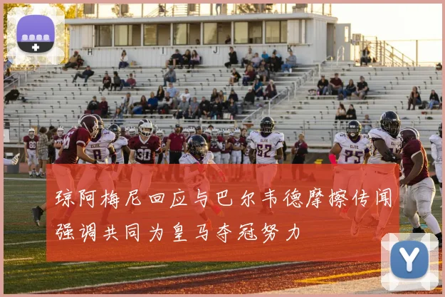 琼阿梅尼回应与巴尔韦德摩擦传闻强调共同为皇马夺冠努力