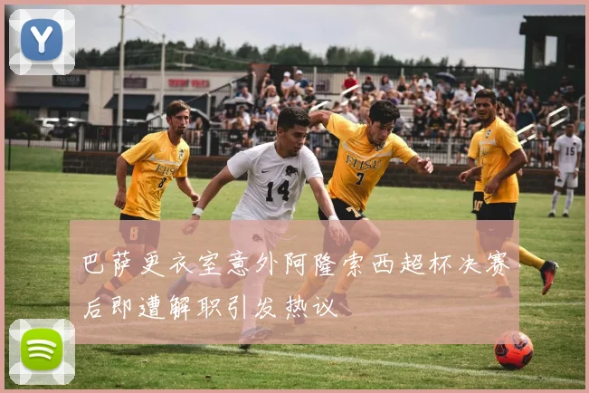 巴萨更衣室意外阿隆索西超杯决赛后即遭解职引发热议