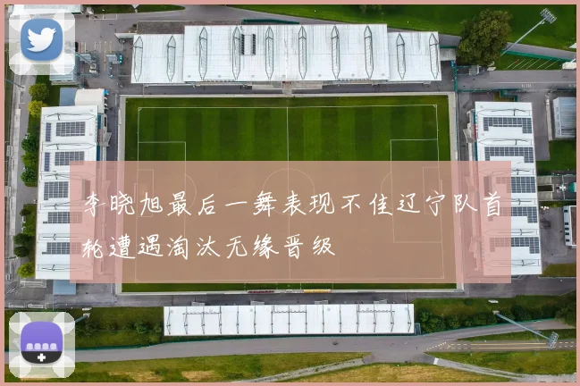 李晓旭最后一舞表现不佳辽宁队首轮遭遇淘汰无缘晋级