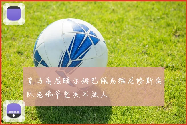 皇马高层暗示姆巴佩或维尼修斯离队老佛爷坚决不放人
