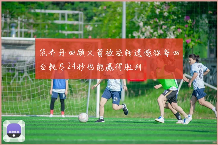 范乔丹回顾火箭被逆转遗憾称每回合耗尽24秒也能赢得胜利
