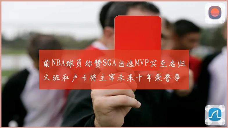 前NBA球员称赞SGA当选MVP实至名归文班和卢卡将主宰未来十年荣誉争夺