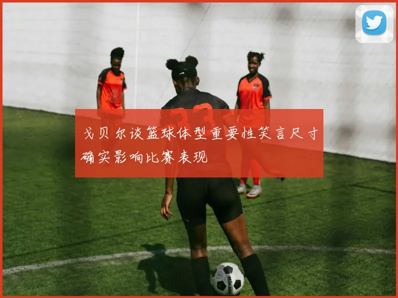 戈贝尔谈篮球体型重要性笑言尺寸确实影响比赛表现
