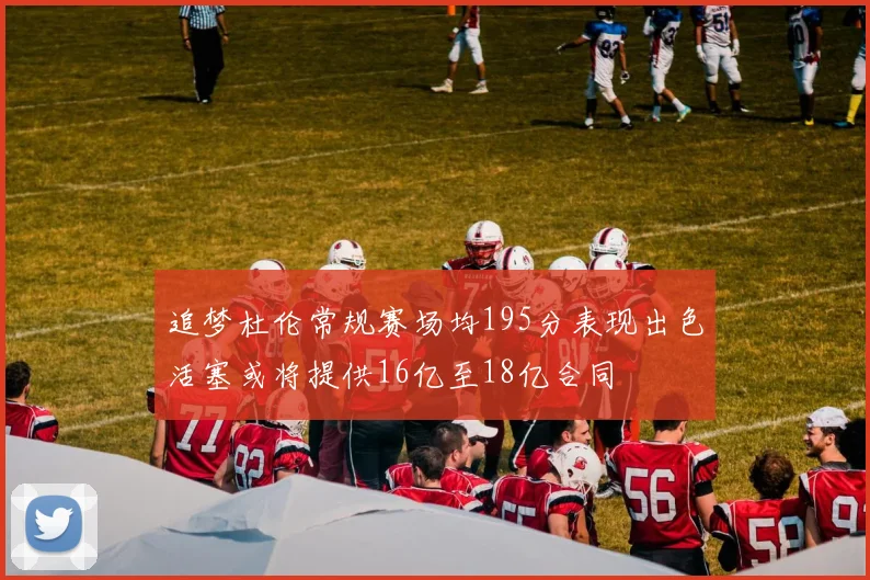 追梦杜伦常规赛场均195分表现出色活塞或将提供16亿至18亿合同