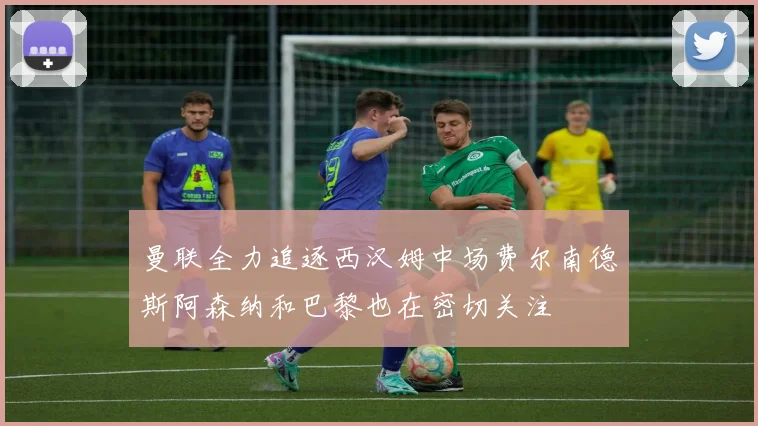 曼联全力追逐西汉姆中场费尔南德斯阿森纳和巴黎也在密切关注