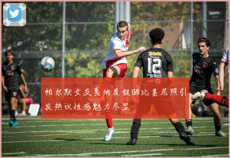 帕尔默女友戛纳度假晒比基尼照引发热议性感魅力尽显