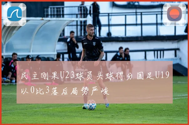 民主刚果U23球员头球得分国足U19以0比3落后局势严峻
